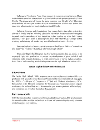 Module 1 Page 6
Influence of Friends and Peers. Peer pressure is common among learners. There
are learners who decide on the career to pursue based on the opinion or choice of their
friends. Who among you will choose the same course as your friends? Why? There are
many reasons for this―you want to be in, or would not want to make new friends and
make new adjustments, too much attachment to old friends.
Industry Demands and Expectations. Our career choices take place within the
context of society and the economy. Graduates have been practical in considering the
demands and expectations of the industries before coming up with their career
decisions. These guide them in deciding what to do and where to go. Changes in the
economy and resulting job market may also affect how their careers develop.
As senior high school learners, are you aware of the different choices of professions
and career? Do you know where to go after senior high school?
The Senior High School Program has four curriculum exits. You can choose to be
employed right after graduation or pursue the development of your technical and
vocational skills. You can also decide to be an entrepreneur or pursue higher education.
For a clearer understanding, the following are the senior high school curriculum exits:
Senior High School Curriculum Exits
Employment
The Senior High School (SHS) program opens up employment opportunities for
graduates. SHS graduates of the Technical-Vocational-Livelihood (TVL) track may apply
for TESDA Certificates of Competency (COCs) and National Certificates (NCs).
Partnerships with different companies for technical and vocational courses expose
students to the real world of work. Students also gain work experience while studying,
and companies can even hire them after they graduate.
Entrepreneurship
With the inclusion of an entrepreneurship subject in the curriculum, SHS graduates are
better equipped for small-scale business activities, such as running the family business
or starting one’s own business.
 