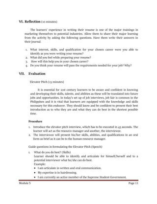 Module 5 Page 11
VI. Reflection (10 minutes)
The learners’ experience in writing their resume is one of the major trainings in
marketing themselves to potential industries. Allow them to share their major learning
from the activity by asking the following questions. Have them write their answers in
their journal.
1. What interest, skills, and qualification for your chosen career were you able to
identify as you were writing your resume?
2. What did you feel while preparing your resume?
3. How will this help you in your chosen career?
4. Do you think your resume will pass the requirements needed for your job? Why?
VII. Evaluation
Elevator Pitch (15 minutes)
It is essential for 21st century learners to be aware and confident in knowing
and developing their skills, talents, and abilities as these will be translated into future
jobs and opportunities. In today’s set up of job interviews, job fair is common in the
Philippines and it is vital that learners are equipped with the knowledge and skills
necessary for this endeavor. They should know and be confident to present their best
introduction as to who they are and what they can do best in the shortest possible
time.
Procedure
1. Introduce the elevator pitch interview, which has to be executed in 45 seconds. The
learner will act as the resource manager and another, the interviewee.
2. The interviewee will present his/her skills, abilities, and qualifications in an oral
form as brief as it can be to the human resource manager.
Guide questions in formulating the Elevator Pitch (Speech)
1. What do you do best? (Skills)
Learner should be able to identify and articulate for himself/herself and to a
potential interviewer what he/she can do best.
Example:
 I am articulate in written and oral communication.
 My expertise is in hairdressing.
 I am currently an active member of the Supreme Student Government.
 