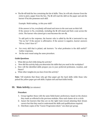 Module 5 Page 3
 The It will hold the box containing the list of skills. Then, he will ask a learner from the
circle to pick a paper from the box. The It will read the skill on the paper and ask the
learner if he/she possesses such skill.
Example: Multi-tasking…is this your skill?
If the answer is Yes, everybody will stand and move to the next seat on their left.
If the answer is No, everybody, including the It will stand and find a seat across the
circle. The learner who cannot get a seat becomes the new It.
To add perk to the response, the learner who is called by the It is instructed to say
“Yes na Yes” if the answer is affirmative. If the answer is negative, learner answers
“Oh no, I don’t have it!”
 For every skill that is picked, ask learners: “In what profession is the skill useful?”
Gather responses.
 Do the next round using the same procedure.
Guide Questions
1. What did you feel while doing the activity?
2. How did this activity help you determine the skills that you need in the workplace?
3. How will the identified skills prepare you in your preferred profession, vocation, and
future?
4. What other insights do you have from this activity?
Note: Tell students that those who got blue paper got the hard skills while those who
picked the yellow paper got soft skills. Explain soft and hard skills briefly.
III. Main Activity (20 minutes)
Procedure
1. Group together those with the same field/cluster preferences, based on the choices
they made as reflected in the previous modules. Have each cluster sit in a circle.
2. Assure the learners that they are on the right track toward attaining their dream
careers but that they need to understand the skills and qualifications required.
3. Distribute copies of the “Career Progression sheet;” one sheet per group.
 