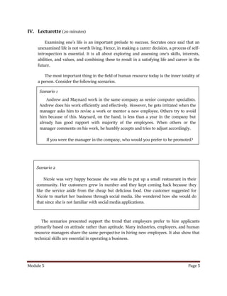 Module 5 Page 5
IV. Lecturette (20 minutes)
Examining one’s life is an important prelude to success. Socrates once said that an
unexamined life is not worth living. Hence, in making a career decision, a process of self-
introspection is essential. It is all about exploring and assessing one’s skills, interests,
abilities, and values, and combining these to result in a satisfying life and career in the
future.
The most important thing in the field of human resource today is the inner totality of
a person. Consider the following scenarios.
The scenarios presented support the trend that employers prefer to hire applicants
primarily based on attitude rather than aptitude. Many industries, employers, and human
resource managers share the same perspective in hiring new employees. It also show that
technical skills are essential in operating a business.
Scenario 1
Andrew and Maynard work in the same company as senior computer specialists.
Andrew does his work efficiently and effectively. However, he gets irritated when the
manager asks him to revise a work or mentor a new employee. Others try to avoid
him because of this. Maynard, on the hand, is less than a year in the company but
already has good rapport with majority of the employees. When others or the
manager comments on his work, he humbly accepts and tries to adjust accordingly.
If you were the manager in the company, who would you prefer to be promoted?
Scenario 2
Nicole was very happy because she was able to put up a small restaurant in their
community. Her customers grew in number and they kept coming back because they
like the service aside from the cheap but delicious food. One customer suggested for
Nicole to market her business through social media. She wondered how she would do
that since she is not familiar with social media applications.
 
