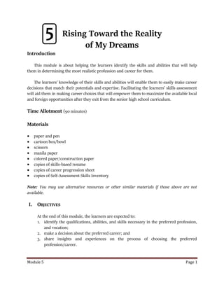 Module 5 Page 1
Rising Toward the Reality
of My Dreams
Introduction
This module is about helping the learners identify the skills and abilities that will help
them in determining the most realistic profession and career for them.
The learners’ knowledge of their skills and abilities will enable them to easily make career
decisions that match their potentials and expertise. Facilitating the learners’ skills assessment
will aid them in making career choices that will empower them to maximize the available local
and foreign opportunities after they exit from the senior high school curriculum.
Time Allotment (90 minutes)
Materials
 paper and pen
 cartoon box/bowl
 scissors
 manila paper
 colored paper/construction paper
 copies of skills-based resume
 copies of career progression sheet
 copies of Self-Assessment Skills Inventory
Note: You may use alternative resources or other similar materials if those above are not
available.
I. OBJECTIVES
At the end of this module, the learners are expected to:
1. identify the qualifications, abilities, and skills necessary in the preferred profession,
and vocation;
2. make a decision about the preferred career; and
3. share insights and experiences on the process of choosing the preferred
profession/career.
5
 