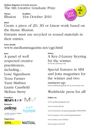Medium Magazine & Societás present:
The 6th Creative Graduate Prize
Theme:             Deadline:
Illusion           31st October 2010
Brief:
Create a piece of 2D, 3D or Linear work based on
the theme Illusion.
Entrants must use recycled or reused materials in
their entries.
Entry details:
www.mediummagazine.net/cgp.html
Jury:                                 Prizes:
A panel of well                       A Key-2-Luxury Keyring
respected creative                    for the winner.
                                      www.key-2luxury.com
practitioners,
including...                          Special features in MM
Lone Sigurdsson                       and Jotta magazines for
Tessa Farmer                          the winner and two
Yann Mathius                          runners-up.
                                      www.mediummagazine.net & www.jotta.com
Laurie Cansfield
Melissa Sterry                        Worldwide press for all!
Founders:                             Follow us:

                                      www.mediummagazine.net
Partners:
                                      www.societas.ltd.uk

                                      www.facebook.com/group.php?gid=2485395903

                                      www.myspace.com/creativegraduateprize

Supporters:                           www.twitter.com/CGPrize

                                      www.iqons.com/CGP
 
