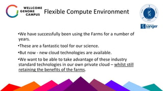 Flexible Compute Environment
•We have successfully been using the Farms for a number of
years.
•These are a fantastic tool for our science.
•But now - new cloud technologies are available.
•We want to be able to take advantage of these industry
standard technologies in our own private cloud – whilst still
retaining the benefits of the farms.
 