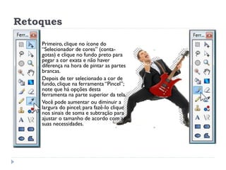 Retoques
 Primeiro, clique no ícone do
“Selecionador de cores” (conta-
gotas) e clique no fundo preto para
pegar a cor exata e não haver
diferença na hora de pintar as partes
brancas.
 Depois de ter selecionado a cor de
fundo, clique na ferramenta “Pincel”;
note que há opções desta
ferramenta na parte superior da tela.
 Você pode aumentar ou diminuir a
largura do pincel; para fazê-lo clique
nos sinais de soma e subtração para
ajustar o tamanho de acordo com as
suas necessidades.
 
