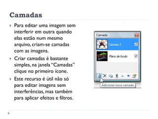 Camadas
 Para editar uma imagem sem
interferir em outra quando
elas estão num mesmo
arquivo, criam-se camadas
com as imagens.
 Criar camadas é bastante
simples, na janela “Camadas”
clique no primeiro ícone.
 Este recurso é útil não só
para editar imagens sem
interferências, mas também
para aplicar efeitos e filtros.
 