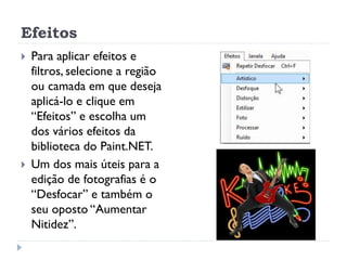 Efeitos
 Para aplicar efeitos e
filtros, selecione a região
ou camada em que deseja
aplicá-lo e clique em
“Efeitos” e escolha um
dos vários efeitos da
biblioteca do Paint.NET.
 Um dos mais úteis para a
edição de fotografias é o
“Desfocar” e também o
seu oposto “Aumentar
Nitidez”.
 