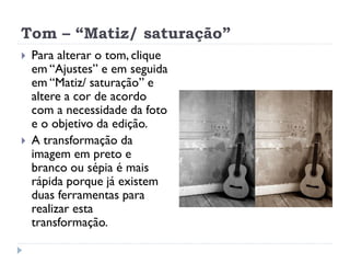 Tom – “Matiz/ saturação”
 Para alterar o tom, clique
em “Ajustes” e em seguida
em “Matiz/ saturação” e
altere a cor de acordo
com a necessidade da foto
e o objetivo da edição.
 A transformação da
imagem em preto e
branco ou sépia é mais
rápida porque já existem
duas ferramentas para
realizar esta
transformação.
 