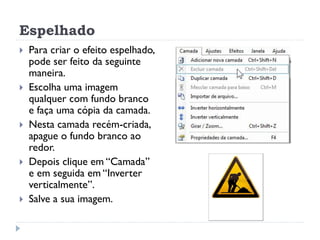 Espelhado
 Para criar o efeito espelhado,
pode ser feito da seguinte
maneira.
 Escolha uma imagem
qualquer com fundo branco
e faça uma cópia da camada.
 Nesta camada recém-criada,
apague o fundo branco ao
redor.
 Depois clique em “Camada”
e em seguida em “Inverter
verticalmente”.
 Salve a sua imagem.
 