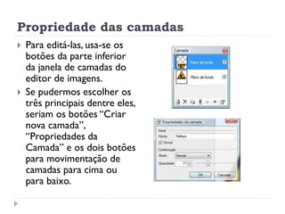 Propriedade das camadas
 Para editá-las, usa-se os
botões da parte inferior
da janela de camadas do
editor de imagens.
 Se pudermos escolher os
três principais dentre eles,
seriam os botões “Criar
nova camada”,
“Propriedades da
Camada” e os dois botões
para movimentação de
camadas para cima ou
para baixo.
 