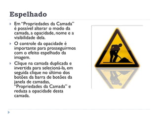 Espelhado
 Em “Propriedades da Camada”
é possível alterar o modo da
camada, a opacidade, nome e a
visibilidade dela.
 O controle da opacidade é
importante para prosseguirmos
com o efeito espelhado da
imagem.
 Clique na camada duplicada e
invertida para selecioná-la, em
seguida clique no último dos
botões da barra de botões da
janela de camadas,
“Propriedades da Camada” e
reduza a opacidade desta
camada.
 