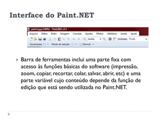 Interface do Paint.NET
 Barra de ferramentas inclui uma parte fixa com
acesso às funções básicas do software (impressão,
zoom, copiar, recortar, colar, salvar, abrir, etc) e uma
parte variável cujo conteúdo depende da função de
edição que está sendo utilizada no Paint.NET.
 