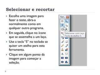 Selecionar e recortar
 Escolha uma imagem para
fazer o teste, abra-a
normalmente como em
qualquer outro programa.
 Em seguida, clique no ícone
que se assemelha a um laço.
 Use a tecla “S” no teclado se
quiser um atalho para esta
ferramenta.
 Clique em algum ponto da
imagem para começar a
seleção.
 
