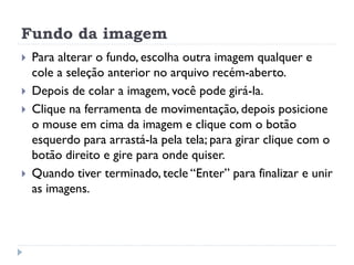 Fundo da imagem
 Para alterar o fundo, escolha outra imagem qualquer e
cole a seleção anterior no arquivo recém-aberto.
 Depois de colar a imagem, você pode girá-la.
 Clique na ferramenta de movimentação, depois posicione
o mouse em cima da imagem e clique com o botão
esquerdo para arrastá-la pela tela; para girar clique com o
botão direito e gire para onde quiser.
 Quando tiver terminado, tecle “Enter” para finalizar e unir
as imagens.
 