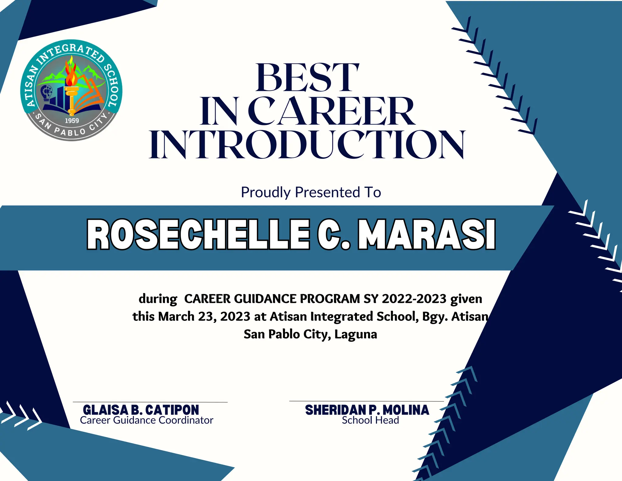 ROSECHELLE C. MARASI
ROSECHELLE C. MARASI
GLAISA B. CATIPON
Career Guidance Coordinator
Proudly Presented To
BEST
IN CAREER
INTRODUCTION
during CAREER GUIDANCE PROGRAM SY 2022-2023 given
this March 23, 2023 at Atisan Integrated School, Bgy. Atisan
San Pablo City, Laguna
SHERIDAN P. MOLINA
School Head
 