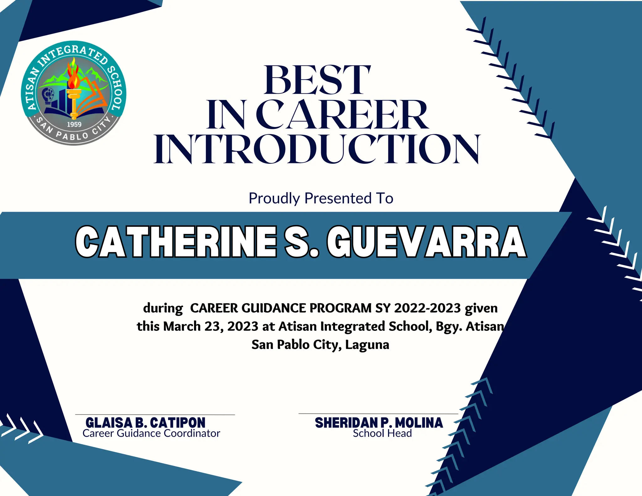 CATHERINE S. GUEVARRA
CATHERINE S. GUEVARRA
GLAISA B. CATIPON
Career Guidance Coordinator
Proudly Presented To
BEST
IN CAREER
INTRODUCTION
during CAREER GUIDANCE PROGRAM SY 2022-2023 given
this March 23, 2023 at Atisan Integrated School, Bgy. Atisan
San Pablo City, Laguna
SHERIDAN P. MOLINA
School Head
 