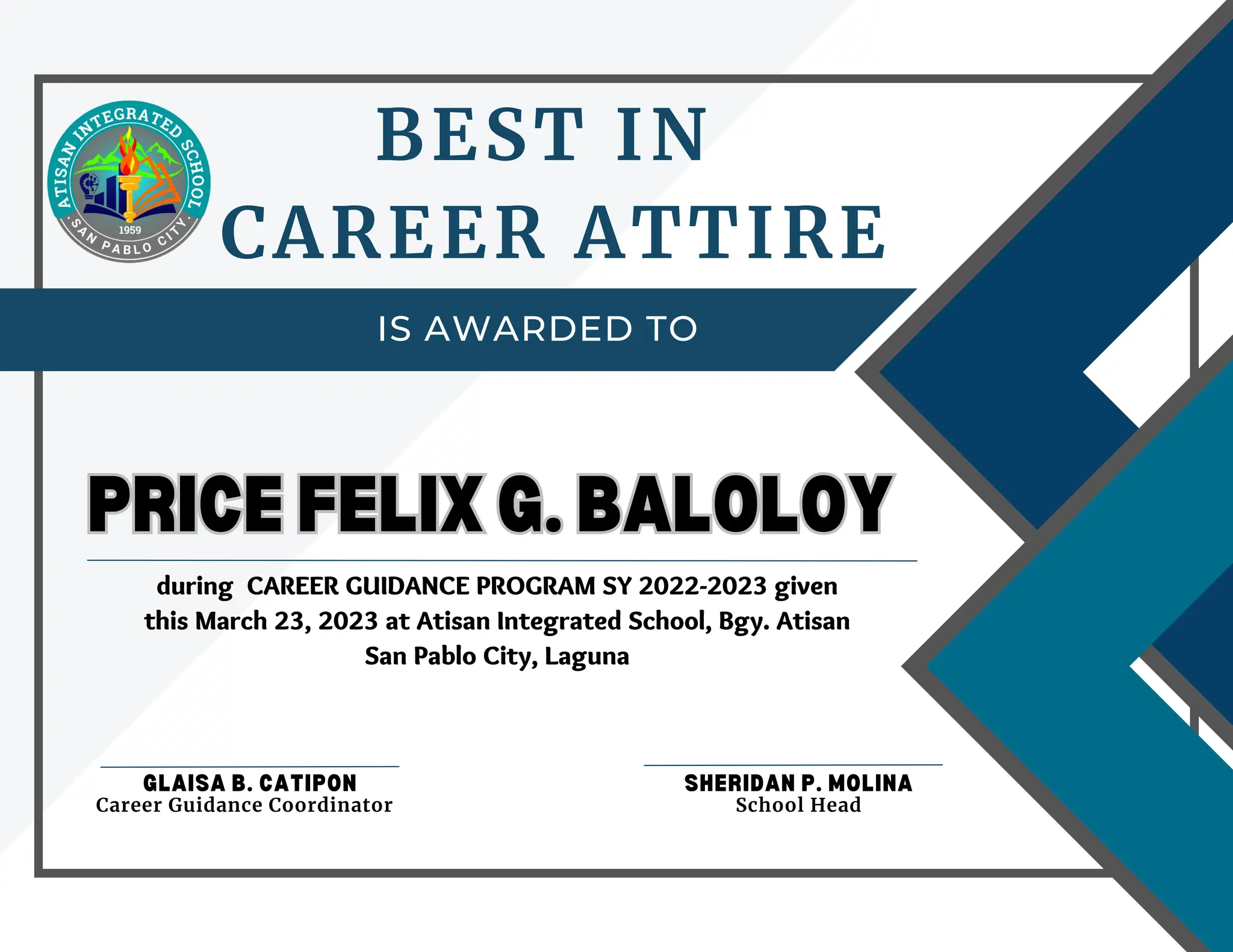 IS AWARDED TO
BEST IN
CAREER ATTIRE
PRICE FELIX G. BALOLOY
PRICE FELIX G. BALOLOY
GLAISA B. CATIPON SHERIDAN P. MOLINA
School Head
Career Guidance Coordinator
during CAREER GUIDANCE PROGRAM SY 2022-2023 given
this March 23, 2023 at Atisan Integrated School, Bgy. Atisan
San Pablo City, Laguna
 