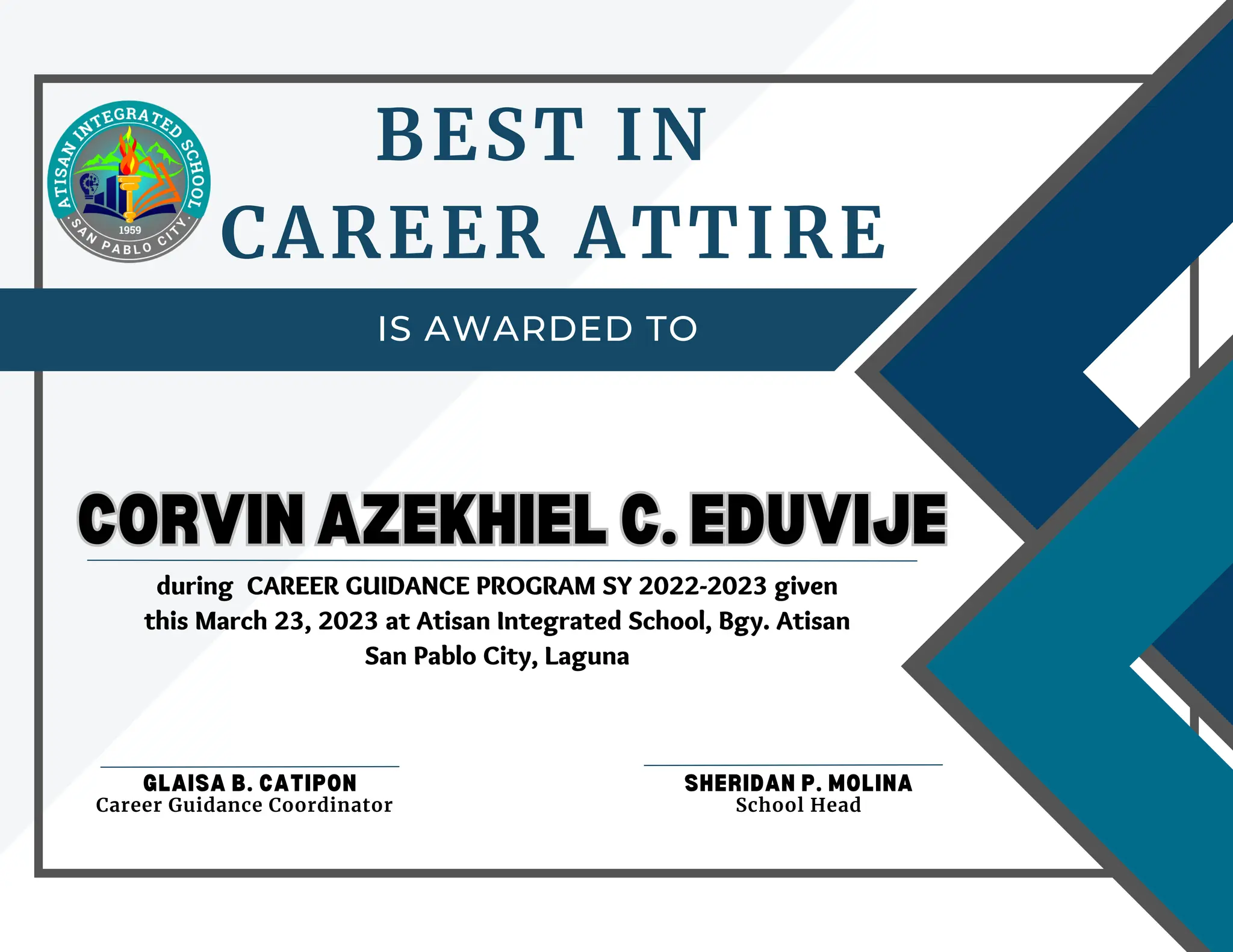IS AWARDED TO
BEST IN
CAREER ATTIRE
CORVIN AZEKHIEL C. EDUVIJE
CORVIN AZEKHIEL C. EDUVIJE
GLAISA B. CATIPON SHERIDAN P. MOLINA
School Head
Career Guidance Coordinator
during CAREER GUIDANCE PROGRAM SY 2022-2023 given
this March 23, 2023 at Atisan Integrated School, Bgy. Atisan
San Pablo City, Laguna
 