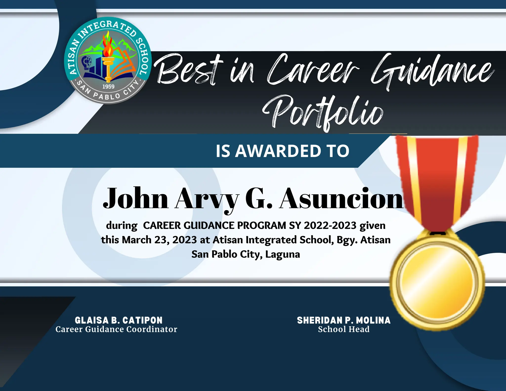 Best in Career Guidance
Portfolio
OF APPRECIATION
IS AWARDED TO
John Arvy G. Asuncion
GLAISA B. CATIPON SHERIDAN P. MOLINA
School Head
Career Guidance Coordinator
during CAREER GUIDANCE PROGRAM SY 2022-2023 given
this March 23, 2023 at Atisan Integrated School, Bgy. Atisan
San Pablo City, Laguna
 