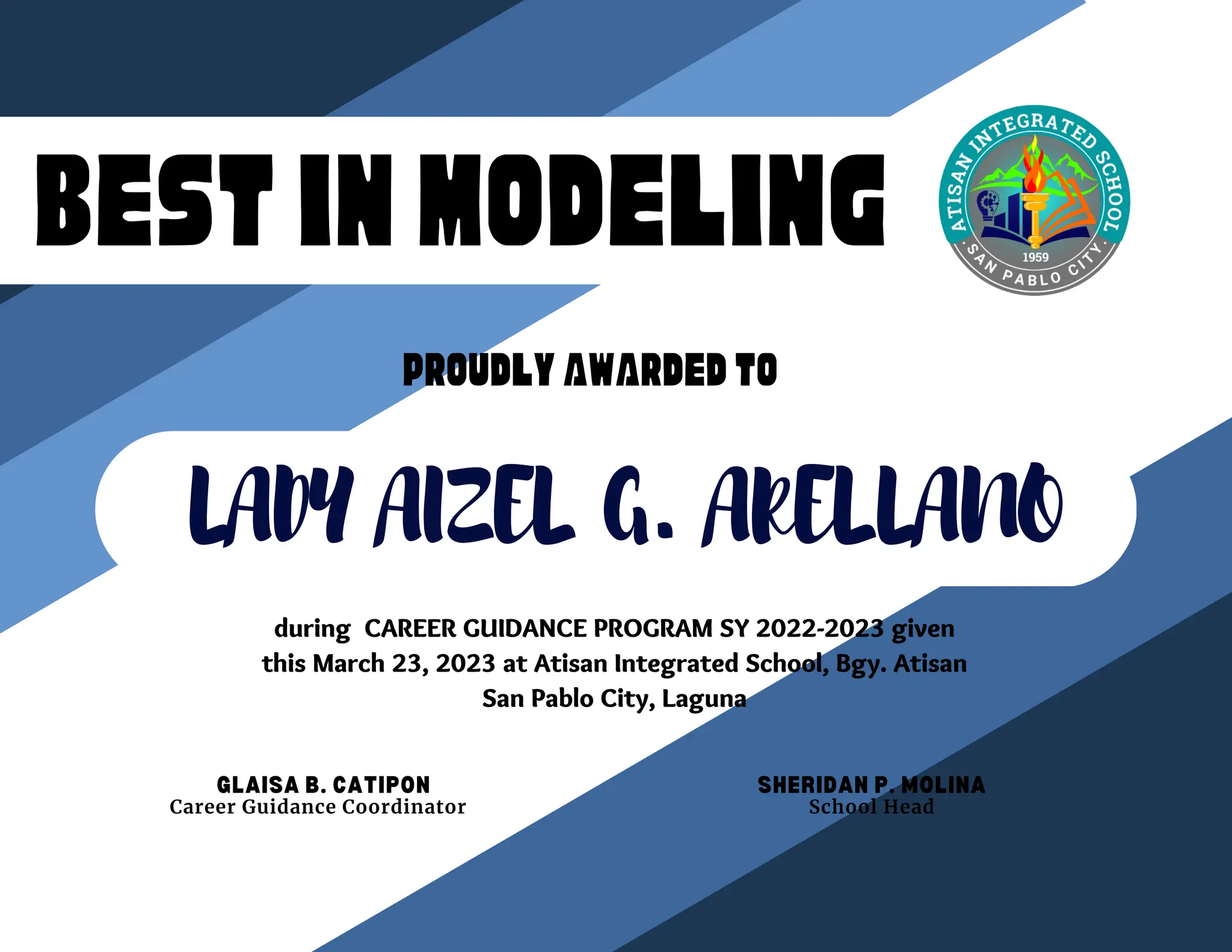 BESTINMODELING
BESTINMODELING
PROUDLYAWARDEDTO
LADY AIZEL G. ARELLANO
during CAREER GUIDANCE PROGRAM SY 2022-2023 given
this March 23, 2023 at Atisan Integrated School, Bgy. Atisan
San Pablo City, Laguna
GLAISA B. CATIPON SHERIDAN P. MOLINA
School Head
Career Guidance Coordinator
 