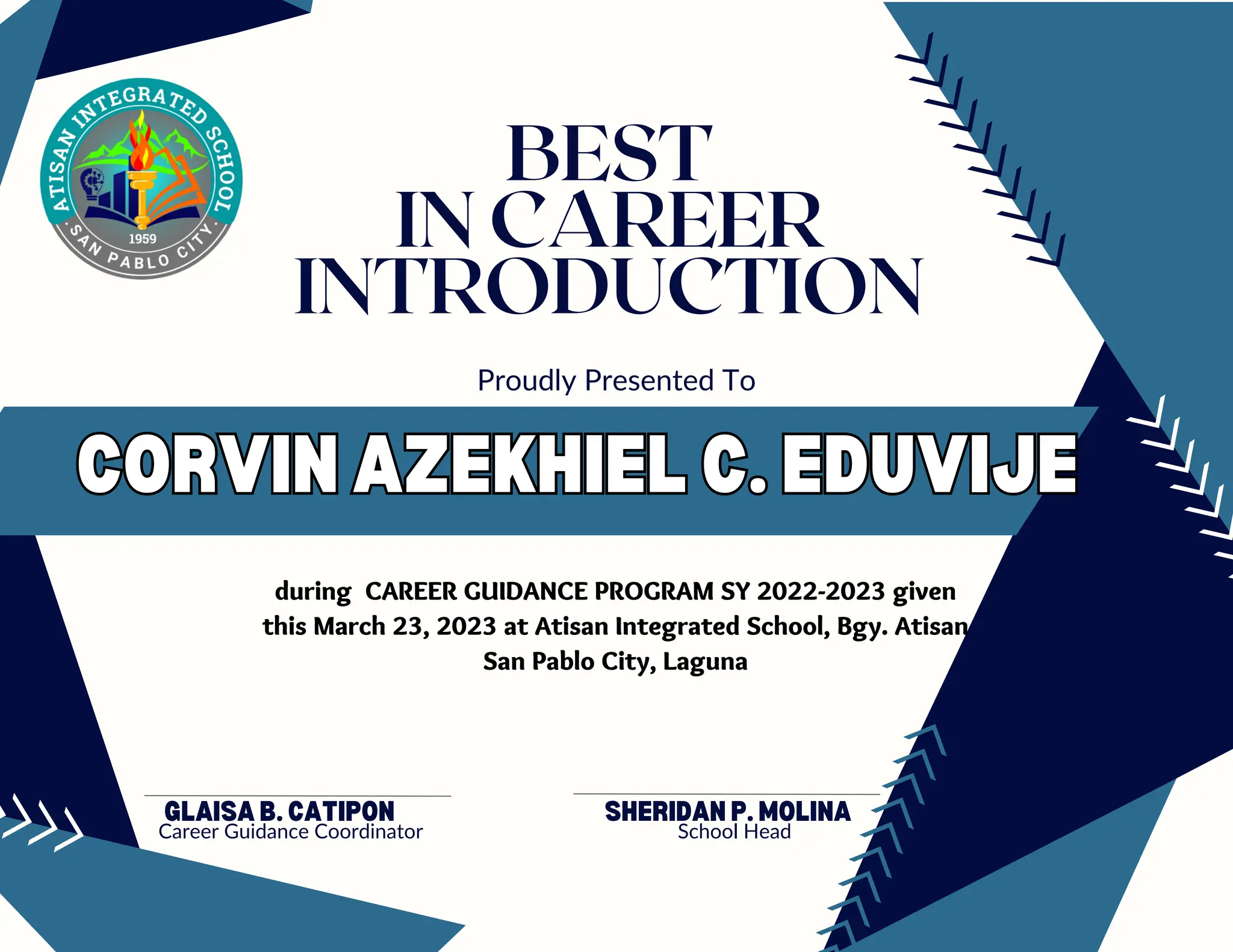 CORVIN AZEKHIEL C. EDUVIJE
CORVIN AZEKHIEL C. EDUVIJE
GLAISA B. CATIPON
Career Guidance Coordinator
Proudly Presented To
BEST
IN CAREER
INTRODUCTION
during CAREER GUIDANCE PROGRAM SY 2022-2023 given
this March 23, 2023 at Atisan Integrated School, Bgy. Atisan
San Pablo City, Laguna
SHERIDAN P. MOLINA
School Head
 
