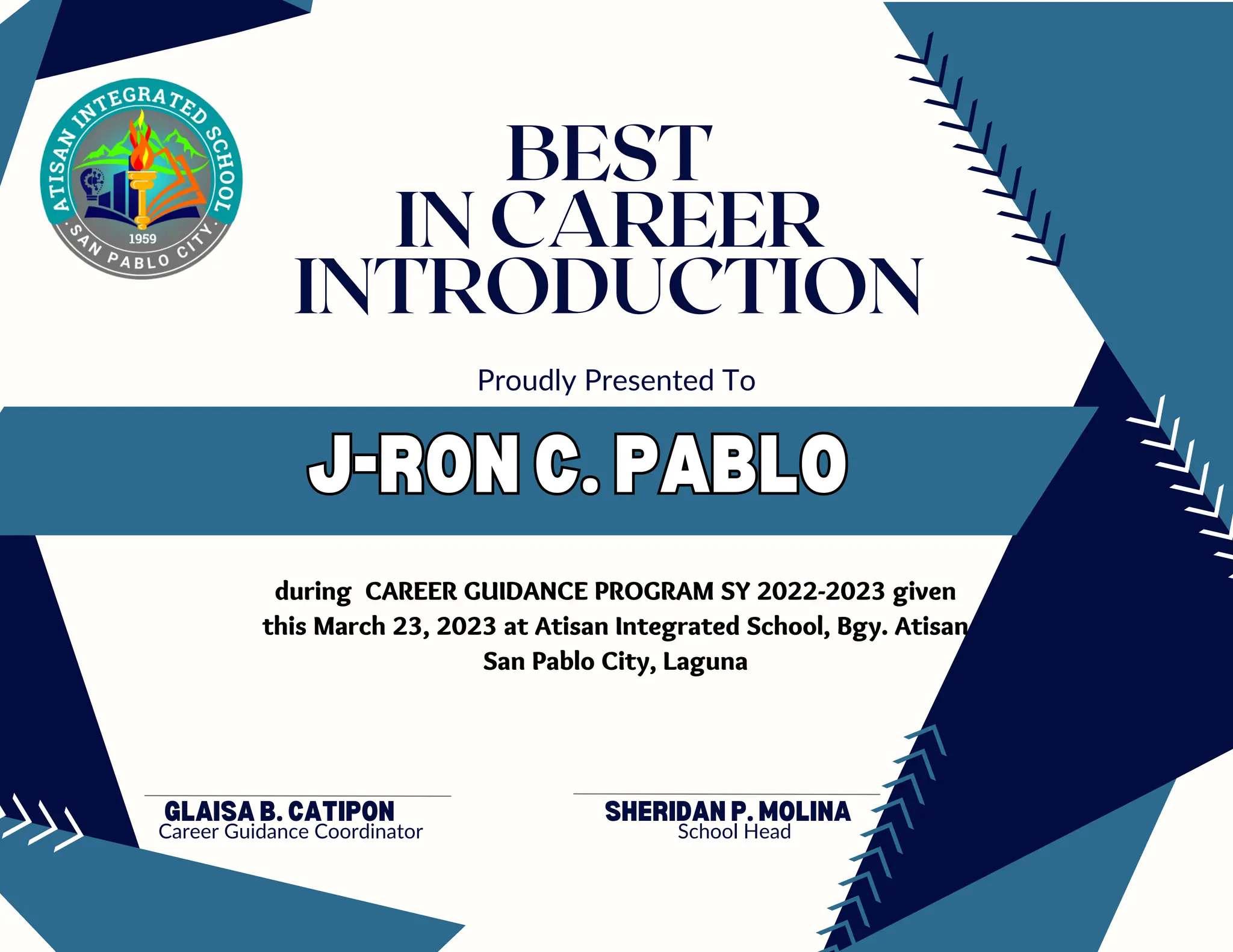 J-RON C. PABLO
J-RON C. PABLO
GLAISA B. CATIPON
Career Guidance Coordinator
Proudly Presented To
BEST
IN CAREER
INTRODUCTION
during CAREER GUIDANCE PROGRAM SY 2022-2023 given
this March 23, 2023 at Atisan Integrated School, Bgy. Atisan
San Pablo City, Laguna
SHERIDAN P. MOLINA
School Head
 