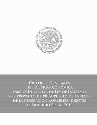 1
Criterios Generales
de Política Económica 2016
Criterios Generales
de Política Económica
para la Iniciativa de Ley de Ingresos
y el Proyecto de Presupuesto de Egresos
de la Federación Correspondientes
al Ejercicio Fiscal 2016
 