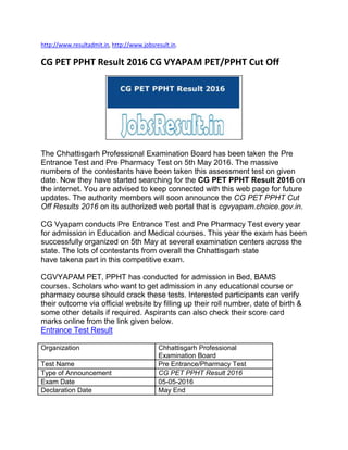 http://www.resultadmit.in, http://www.jobsresult.in.
CG PET PPHT Result 2016 CG VYAPAM PET/PPHT Cut Off
The Chhattisgarh Professional Examination Board has been taken the Pre
Entrance Test and Pre Pharmacy Test on 5th May 2016. The massive
numbers of the contestants have been taken this assessment test on given
date. Now they have started searching for the CG PET PPHT Result 2016 on
the internet. You are advised to keep connected with this web page for future
updates. The authority members will soon announce the CG PET PPHT Cut
Off Results 2016 on its authorized web portal that is cgvyapam.choice.gov.in.
CG Vyapam conducts Pre Entrance Test and Pre Pharmacy Test every year
for admission in Education and Medical courses. This year the exam has been
successfully organized on 5th May at several examination centers across the
state. The lots of contestants from overall the Chhattisgarh state
have takena part in this competitive exam.
CGVYAPAM PET, PPHT has conducted for admission in Bed, BAMS
courses. Scholars who want to get admission in any educational course or
pharmacy course should crack these tests. Interested participants can verify
their outcome via official website by filling up their roll number, date of birth &
some other details if required. Aspirants can also check their score card
marks online from the link given below.
Entrance Test Result
Organization Chhattisgarh Professional
Examination Board
Test Name Pre Entrance/Pharmacy Test
Type of Announcement CG PET PPHT Result 2016
Exam Date 05-05-2016
Declaration Date May End
 