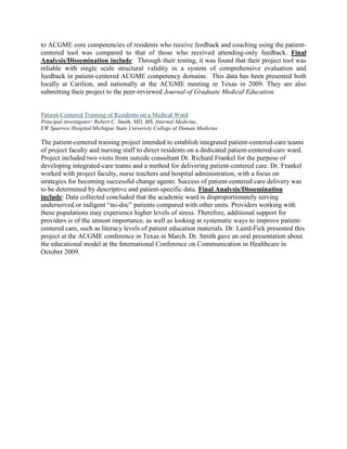 to ACGME core competencies of residents who receive feedback and coaching using the patient-
centered tool was compared to that of those who received attending-only feedback. Final
Analysis/Dissemination include: Through their testing, it was found that their project tool was
reliable with single scale structural validity in a system of comprehensive evaluation and
feedback in patient-centered ACGME competency domains. This data has been presented both
locally at Carilion, and nationally at the ACGME meeting in Texas in 2009. They are also
submitting their project to the peer-reviewed Journal of Graduate Medical Education.


Patient-Centered Training of Residents on a Medical Ward
Principal investigator: Robert C. Smith, MD, MS, Internal Medicine,
EW Sparrow Hospital/Michigan State University College of Human Medicine

The patient-centered training project intended to establish integrated patient-centered-care teams
of project faculty and nursing staff to direct residents on a dedicated patient-centered-care ward.
Project included two visits from outside consultant Dr. Richard Frankel for the purpose of
developing integrated-care teams and a method for delivering patient-centered care. Dr. Frankel
worked with project faculty, nurse teachers and hospital administration, with a focus on
strategies for becoming successful change agents. Success of patient-centered care delivery was
to be determined by descriptive and patient-specific data. Final Analysis/Dissemination
include: Data collected concluded that the academic ward is disproportionately serving
underserved or indigent “no-doc” patients compared with other units. Providers working with
these populations may experience higher levels of stress. Therefore, additional support for
providers is of the utmost importance, as well as looking at systematic ways to improve patient-
centered care, such as literacy levels of patient education materials. Dr. Laird-Fick presented this
project at the ACGME conference in Texas in March. Dr. Smith gave an oral presentation about
the educational model at the International Conference on Communication in Healthcare in
October 2009.
 