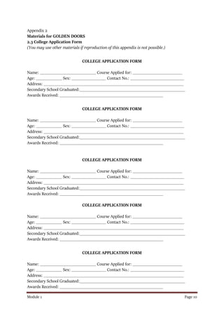 Module 1 Page 10
Appendix 2
Materials for GOLDEN DOORS
2.3 College Application Form
(You may use other materials if reproduction of this appendix is not possible.)
COLLEGE APPLICATION FORM
Name: __________________________ Course Applied for: _______________________
Age: ____________ Sex: ________________ Contact No.: _________________________
Address: _________________________________________________________________
Secondary School Graduated:_________________________________________________
Awards Received: ________________________________________________
COLLEGE APPLICATION FORM
Name: __________________________ Course Applied for: _______________________
Age: ____________ Sex: ________________ Contact No.: _________________________
Address: _________________________________________________________________
Secondary School Graduated:_________________________________________________
Awards Received: ________________________________________________
COLLEGE APPLICATION FORM
Name: __________________________ Course Applied for: _______________________
Age: ____________ Sex: ________________ Contact No.: _________________________
Address: _________________________________________________________________
Secondary School Graduated:_________________________________________________
Awards Received: ________________________________________________
COLLEGE APPLICATION FORM
Name: __________________________ Course Applied for: _______________________
Age: ____________ Sex: ________________ Contact No.: _________________________
Address: _________________________________________________________________
Secondary School Graduated:_________________________________________________
Awards Received: ________________________________________________
COLLEGE APPLICATION FORM
Name: __________________________ Course Applied for: _______________________
Age: ____________ Sex: ________________ Contact No.: _________________________
Address: _________________________________________________________________
Secondary School Graduated:_________________________________________________
Awards Received: ________________________________________________
 