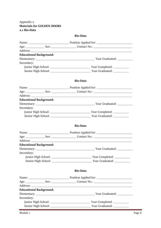 Module 1 Page 8
Appendix 2
Materials for GOLDEN DOORS
2.1 Bio-Data
Bio-Data
Name: __________________________ Position Applied for: _______________________
Age: ____________ Sex: ________________ Contact No.: _________________________
Address: _________________________________________________________________
Educational Background:
Elementary: ______________________________________ Year Graduated: __________
Secondary:
Junior High School: __________________________ Year Completed: __________
Senior High School: __________________________ Year Graduated: __________
Bio-Data
Name: __________________________ Position Applied for: _______________________
Age: ____________ Sex: ________________ Contact No.: _________________________
Address: _________________________________________________________________
Educational Background:
Elementary: ______________________________________ Year Graduated: __________
Secondary:
Junior High School: __________________________ Year Completed: __________
Senior High School: __________________________ Year Graduated: __________
Bio-Data
Name: __________________________ Position Applied for: _______________________
Age: ____________ Sex: ________________ Contact No.: _________________________
Address: _________________________________________________________________
Educational Background:
Elementary: ______________________________________ Year Graduated: __________
Secondary:
Junior High School: __________________________ Year Completed: __________
Senior High School: __________________________ Year Graduated: __________
Bio-Data
Name: __________________________ Position Applied for: _______________________
Age: ____________ Sex: ________________ Contact No.: _________________________
Address: _________________________________________________________________
Educational Background:
Elementary: ______________________________________ Year Graduated: __________
Secondary:
Junior High School: __________________________ Year Completed: __________
Senior High School: __________________________ Year Graduated: __________
 