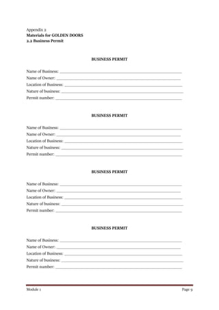 Module 1 Page 9
Appendix 2
Materials for GOLDEN DOORS
2.2 Business Permit
BUSINESS PERMIT
Name of Business: __________________________________________________________
Name of Owner: ___________________________________________________________
Location of Business: ________________________________________________________
Nature of business: __________________________________________________________
Permit number: ____________________________________________________________
BUSINESS PERMIT
Name of Business: __________________________________________________________
Name of Owner: ___________________________________________________________
Location of Business: ________________________________________________________
Nature of business: __________________________________________________________
Permit number: ____________________________________________________________
BUSINESS PERMIT
Name of Business: __________________________________________________________
Name of Owner: ___________________________________________________________
Location of Business: ________________________________________________________
Nature of business: __________________________________________________________
Permit number: ____________________________________________________________
BUSINESS PERMIT
Name of Business: __________________________________________________________
Name of Owner: ___________________________________________________________
Location of Business: ________________________________________________________
Nature of business: __________________________________________________________
Permit number: ____________________________________________________________
 