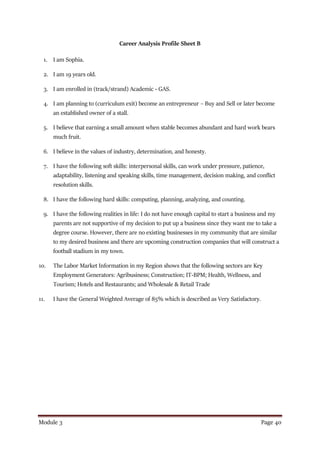 Module 3 Page 40
Career Analysis Profile Sheet B
1. I am Sophia.
2. I am 19 years old.
3. I am enrolled in (track/strand) Academic - GAS.
4. I am planning to (curriculum exit) become an entrepreneur – Buy and Sell or later become
an established owner of a stall.
5. I believe that earning a small amount when stable becomes abundant and hard work bears
much fruit.
6. I believe in the values of industry, determination, and honesty.
7. I have the following soft skills: interpersonal skills, can work under pressure, patience,
adaptability, listening and speaking skills, time management, decision making, and conflict
resolution skills.
8. I have the following hard skills: computing, planning, analyzing, and counting.
9. I have the following realities in life: I do not have enough capital to start a business and my
parents are not supportive of my decision to put up a business since they want me to take a
degree course. However, there are no existing businesses in my community that are similar
to my desired business and there are upcoming construction companies that will construct a
football stadium in my town.
10. The Labor Market Information in my Region shows that the following sectors are Key
Employment Generators: Agribusiness; Construction; IT-BPM; Health, Wellness, and
Tourism; Hotels and Restaurants; and Wholesale & Retail Trade
11. I have the General Weighted Average of 85% which is described as Very Satisfactory.
 