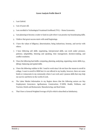 Module 3 Page 41
Career Analysis Profile Sheet B
1. I am Gabriel.
2. I am 18 years old.
3. I am enrolled in Technological Vocational Livelihood (TVL) – Home Economics.
4. I am planning to become a waiter or land on a job where I can practice my housekeeping skills.
5. I believe that great success starts with small beginnings.
6. I have the values of diligence, determination, being industrious, honesty, and service with
others.
7. I have following soft skills: negotiating, interpersonal skills, can work under pressure,
patience, adaptability, listening and speaking, time management, decision-making, and
conflict resolution.
8. I have the following hard skills: computing, planning, analyzing, organizing, motor skills (e.g.,
lifting), balancing and spatial skills.
9. I have the following realities in life: I need to work since I do not have the means to enroll in
college, I want to enroll in HRM but it is not offered in my locality, however, there are some
hotels or restaurants in my community where I can work and, I possess skills that may help
me survive and thrive in the world of work.
10. The Labor Market Information in my Region shows that the following sectors are Key
Employment Generators: Agribusiness; Construction; IT-BPM; Health, Wellness, and
Tourism; Hotels and Restaurants; Manufacturing; and Real Estate.
11. That I have a General Weighted Average of 83% which is described as Satisfactory.
 