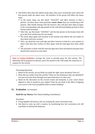 Module 5 Page 74
 Tell further that when the upbeat music plays, they move around the room where the
first person leads the dance move. All members of the group will follow the dance
steps.
 As the music stops, say this aloud: “YELLOW!” and allow learners to find a
partner. Let them share what particular career choice they are considering at the
present. After briefly sharing with the learners, they will post their sheet of paper
to the corresponding road sign posted on the wall and immediately go back to their
human train formation.
 After this, say this aloud: “CHANGE!” and the last person in the human train will
go to the front and become the new leader.
 The music plays again and everyone in the human train follows the new leader as
they dance and move around.
 Then, say aloud the next road sign and allow learners to look for a new partner to
share what they have written on their paper until all road signs have been called
out.
 The procedure is done until all road trip signs have been introduced and pairs have
shared their answers to each other.
Note to teacher-facilitator: Arrange the room to provide space for this activity. The
following will be prepared in advance and to be posted on the wall inside the classroom to
prepare for the activity.
Processing Questions:
1. Based on the activity, do you think you made the right career decisions? How so?
2. What did you realize from this activity? What are the hindrances that you identified?
Can you overcome these through your goal motivators? in what way?
3. Based on the discussion on the current trends and demands, is your career choice
aligned to what is needed in your region? What do you think is the effect of aligning
your career to the local and global needs to nation-building?
VI. Evaluation (20 minutes)
Build Me Up! Mantra (The Nation Building Contribution)
Procedure:
 Group together all learners who are tracking the same curriculum exits.
 Ask them to come up with a mantra, by mentioning how the curriculum exit will
contribute to national development.
 