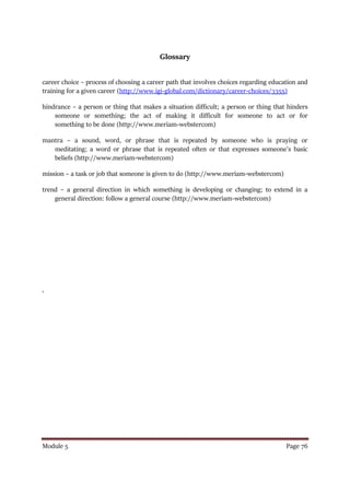 Module 5 Page 76
Glossary
career choice – process of choosing a career path that involves choices regarding education and
training for a given career (http://www.igi-global.com/dictionary/career-choices/3355)
hindrance – a person or thing that makes a situation difficult; a person or thing that hinders
someone or something; the act of making it difficult for someone to act or for
something to be done (http://www.meriam-webstercom)
mantra – a sound, word, or phrase that is repeated by someone who is praying or
meditating; a word or phrase that is repeated often or that expresses someone’s basic
beliefs (http://www.meriam-webstercom)
mission – a task or job that someone is given to do (http://www.meriam-webstercom)
trend – a general direction in which something is developing or changing; to extend in a
general direction: follow a general course (http://www.meriam-webstercom)
‘
 