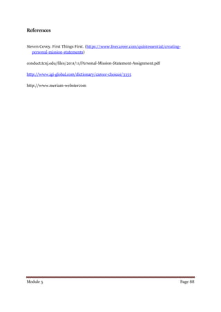 Module 5 Page 88
References
Steven Covey. First Things First. (https://www.livecareer.com/quintessential/creating-
personal-mission-statements)
conduct.tcnj.edu/files/2011/11/Personal-Mission-Statement-Assignment.pdf
http://www.igi-global.com/dictionary/career-choices/3355
http://www.meriam-webstercom
 