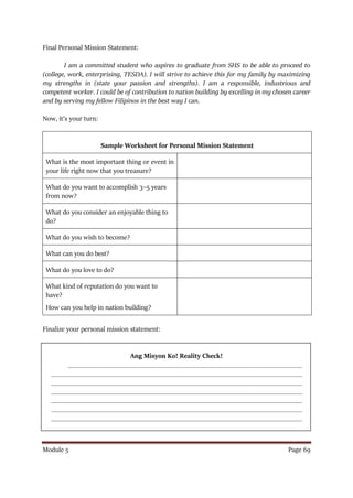 Module 5 Page 69
Final Personal Mission Statement:
I am a committed student who aspires to graduate from SHS to be able to proceed to
(college, work, enterprising, TESDA). I will strive to achieve this for my family by maximizing
my strengths in (state your passion and strengths). I am a responsible, industrious and
competent worker. I could be of contribution to nation building by excelling in my chosen career
and by serving my fellow Filipinos in the best way I can.
Now, it’s your turn:
Sample Worksheet for Personal Mission Statement
What is the most important thing or event in
your life right now that you treasure?
What do you want to accomplish 3–5 years
from now?
What do you consider an enjoyable thing to
do?
What do you wish to become?
What can you do best?
What do you love to do?
What kind of reputation do you want to
have?
How can you help in nation building?
Finalize your personal mission statement:
Ang Misyon Ko! Reality Check!
_____________________________________________________________________
__________________________________________________________________________
__________________________________________________________________________
__________________________________________________________________________
__________________________________________________________________________
__________________________________________________________________________
__________________________________________________________________________
 