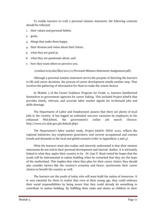 Module 5 Page 71
To enable learners to craft a personal mission statement, the following contents
should be reflected:
1. their values and personal beliefs,
2. goals,
3. things that make them happy,
4. their dreams and vision about their future,
5. what they are good at,
6. what they are passionate about, and
7. how they want others to perceive you.
(conduct.tcnj.edu/files/2011/11/Personal-Mission-Statement-Assignment.pdf).
Although a personal mission statement serves the purpose of directing the learners
to life and career decisions, the process of career development entails another step. That
involves the gathering of information for them to make the wisest choices.
In Module 3 of the Career Guidance Program for Grade 11, learners familiarized
themselves to government agencies for career linking. This included Project JobsFit that
provides timely, relevant, and accurate labor market signals for in-demand jobs and
skills shortage.
The Department of Labor and Employment assures that there are plenty of local
jobs in the country. It has logged an estimated 200,000 vacancies by employers in the
enhanced Phil-Jobnet, the government’s online job search (Source:
http://www.ro1.dole.gov.ph/default.php).
The Department’s labor market study, Project JobsFit: DOLE 2022, reflects the
regional industries, key employment generators, and current occupational and courses
trends and demands in the local and global scenario (refer to Appendices 3 and 4).
What the learners must also realize and sincerely understand is that their mission
statements do not end in their personal development and interest. Rather, it is intricately
linked to what they aspire their country to be. Dr. Jose P. Rizal rested his hopes that the
youth will be instrumental in nation building when he remarked that they are the hope
of the motherland. This implies that when they plan for their career choice, they should
also consider factors like the country’s economy and hence, synchronize their career
choices to benefit the country as well.
The learners are the youth of today who will soon build the nation of tomorrow. It
is very essential for them to realize that even at their young age, they could embrace
their social responsibilities by being aware that they could already do something to
contribute to nation building. By fulfilling their tasks and duties as children to their
 