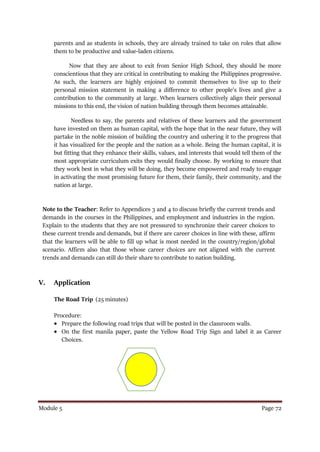 Module 5 Page 72
parents and as students in schools, they are already trained to take on roles that allow
them to be productive and value-laden citizens.
Now that they are about to exit from Senior High School, they should be more
conscientious that they are critical in contributing to making the Philippines progressive.
As such, the learners are highly enjoined to commit themselves to live up to their
personal mission statement in making a difference to other people’s lives and give a
contribution to the community at large. When learners collectively align their personal
missions to this end, the vision of nation building through them becomes attainable.
Needless to say, the parents and relatives of these learners and the government
have invested on them as human capital, with the hope that in the near future, they will
partake in the noble mission of building the country and ushering it to the progress that
it has visualized for the people and the nation as a whole. Being the human capital, it is
but fitting that they enhance their skills, values, and interests that would tell them of the
most appropriate curriculum exits they would finally choose. By working to ensure that
they work best in what they will be doing, they become empowered and ready to engage
in activating the most promising future for them, their family, their community, and the
nation at large.
Note to the Teacher: Refer to Appendices 3 and 4 to discuss briefly the current trends and
demands in the courses in the Philippines, and employment and industries in the region.
Explain to the students that they are not pressured to synchronize their career choices to
these current trends and demands, but if there are career choices in line with these, affirm
that the learners will be able to fill up what is most needed in the country/region/global
scenario. Affirm also that those whose career choices are not aligned with the current
trends and demands can still do their share to contribute to nation building.
V. Application
The Road Trip (25 minutes)
Procedure:
 Prepare the following road trips that will be posted in the classroom walls.
 On the first manila paper, paste the Yellow Road Trip Sign and label it as Career
Choices.
 