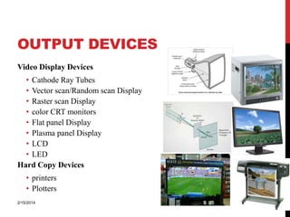OUTPUT DEVICES
Video Display Devices
• Cathode Ray Tubes
• Vector scan/Random scan Display
• Raster scan Display
• color CRT monitors
• Flat panel Display
• Plasma panel Display
• LCD
• LED
Hard Copy Devices

2/15/2014

11

• printers
• Plotters

 