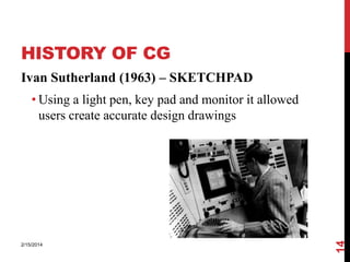 HISTORY OF CG
Ivan Sutherland (1963) – SKETCHPAD

2/15/2014

14

• Using a light pen, key pad and monitor it allowed
users create accurate design drawings

 