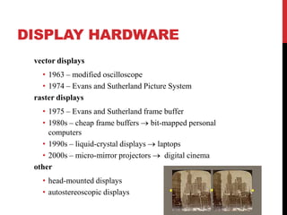DISPLAY HARDWARE
vector displays
• 1963 – modified oscilloscope
• 1974 – Evans and Sutherland Picture System
raster displays
• 1975 – Evans and Sutherland frame buffer
• 1980s – cheap frame buffers bit-mapped personal
computers
• 1990s – liquid-crystal displays laptops
• 2000s – micro-mirror projectors
digital cinema
other
• head-mounted displays
• autostereoscopic displays

 