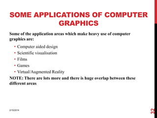 SOME APPLICATIONS OF COMPUTER
GRAPHICS
Some of the application areas which make heavy use of computer
graphics are:

2/15/2014

32

• Computer aided design
• Scientific visualisation
• Films
• Games
• Virtual/Augmented Reality
NOTE: There are lots more and there is huge overlap between these
different areas

 