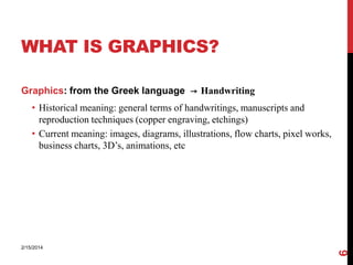 WHAT IS GRAPHICS?
Graphics: from the Greek language → Handwriting

2/15/2014

6

• Historical meaning: general terms of handwritings, manuscripts and
reproduction techniques (copper engraving, etchings)
• Current meaning: images, diagrams, illustrations, flow charts, pixel works,
business charts, 3D’s, animations, etc

 