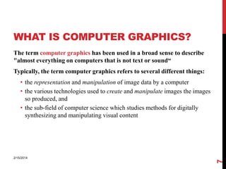 WHAT IS COMPUTER GRAPHICS?
The term computer graphics has been used in a broad sense to describe
"almost everything on computers that is not text or sound“
Typically, the term computer graphics refers to several different things:

2/15/2014

7

• the representation and manipulation of image data by a computer
• the various technologies used to create and manipulate images the images
so produced, and
• the sub-field of computer science which studies methods for digitally
synthesizing and manipulating visual content

 