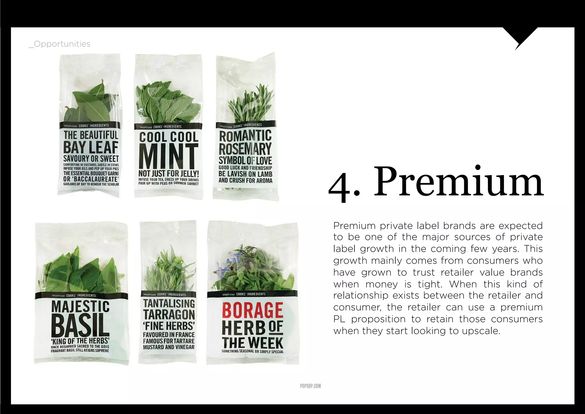 _Opportunities




                 4. Premium
                 Premium private label brands are expected
                 to be one of the major sources of private
                 label growth in the coming few years. This
                 growth mainly comes from consumers who
                 have grown to trust retailer value brands
                 when money is tight. When this kind of
                 relationship exists between the retailer and
                 consumer, the retailer can use a premium
                 PL proposition to retain those consumers
                 when they start looking to upscale.
 
