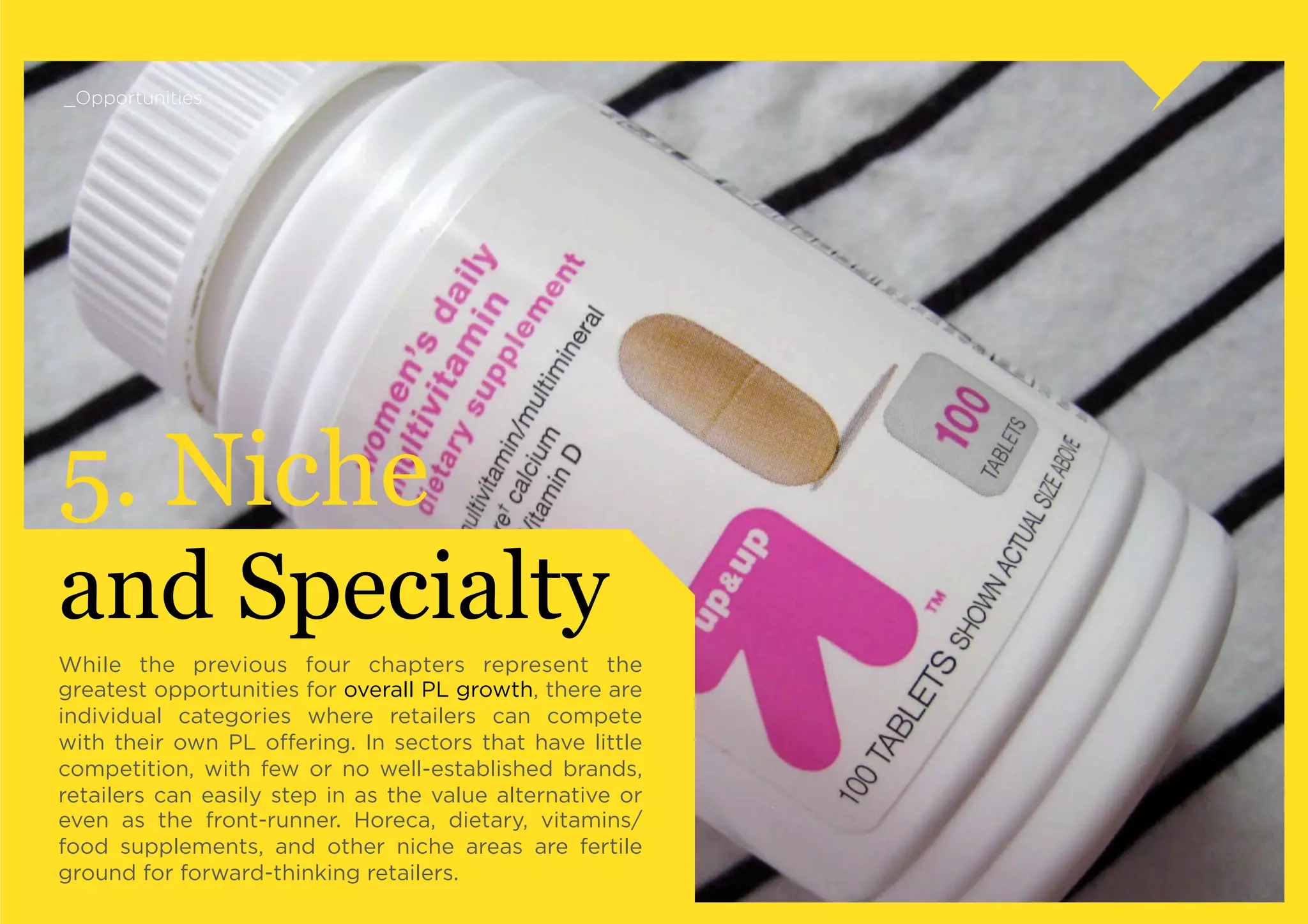 _Opportunities




5. Niche
and Specialty
While the previous four chapters represent the
greatest opportunities for overall PL growth, there are
individual categories where retailers can compete
with their own PL oﬀering. In sectors that have little
competition, with few or no well-established brands,
retailers can easily step in as the value alternative or
even as the front-runner. Horeca, dietary, vitamins/
food supplements, and other niche areas are fertile
ground for forward-thinking retailers.
 