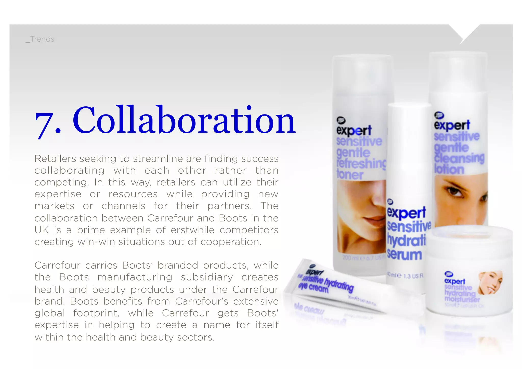 _Trends




  7. Collaboration
  Retailers seeking to streamline are ﬁnding success
  collaborating with each other rather than
  competing. In this way, retailers can utilize their
  expertise or resources while providing new
  markets or channels for their partners. The
  collaboration between Carrefour and Boots in the
  UK is a prime example of erstwhile competitors
  creating win-win situations out of cooperation.
   
  Carrefour carries Boots’ branded products, while
  the Boots manufacturing subsidiary creates
  health and beauty products under the Carrefour
  brand. Boots beneﬁts from Carrefour's extensive
  global footprint, while Carrefour gets Boots'
  expertise in helping to create a name for itself
  within the health and beauty sectors.
 