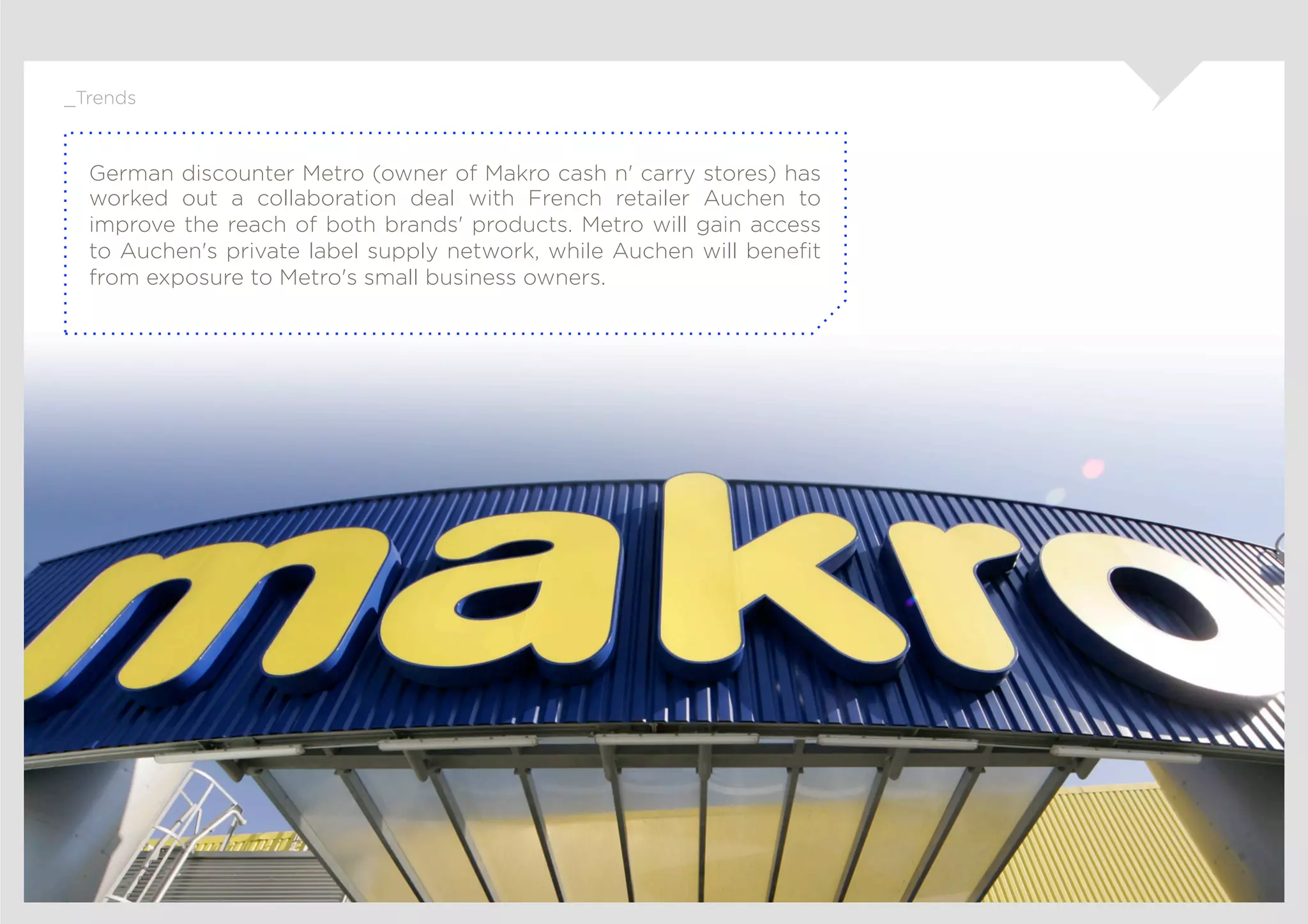 _Trends



  German discounter Metro (owner of Makro cash n' carry stores) has
  worked out a collaboration deal with French retailer Auchen to
  improve the reach of both brands' products. Metro will gain access
  to Auchen's private label supply network, while Auchen will beneﬁt
  from exposure to Metro's small business owners.
 