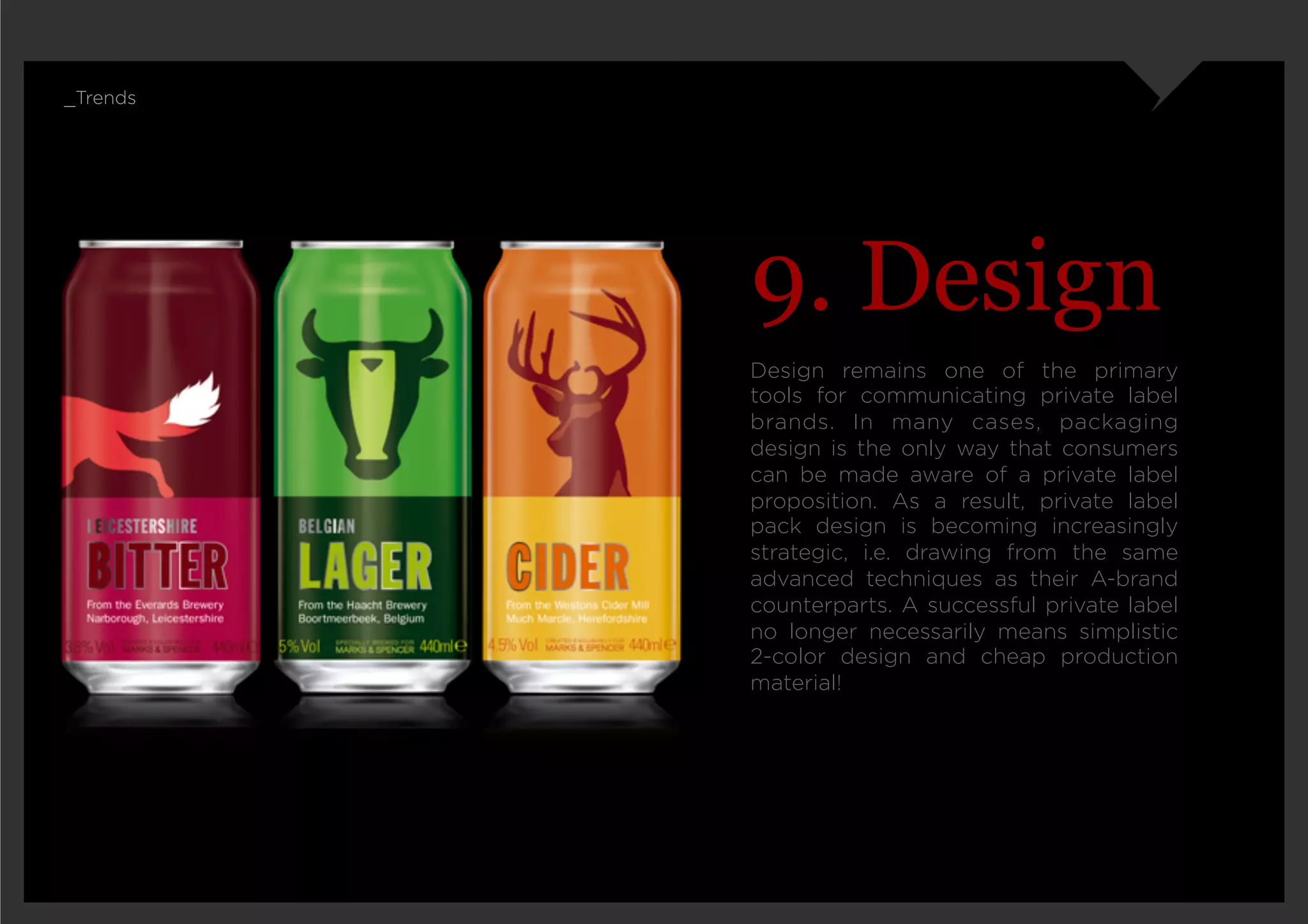 _Trends




          9. Design
          Design remains one of the primary
          tools for communicating private label
          brands. In many cases, packaging
          design is the only way that consumers
          can be made aware of a private label
          proposition. As a result, private label
          pack design is becoming increasingly
          strategic, i.e. drawing from the same
          advanced techniques as their A-brand
          counterparts. A successful private label
          no longer necessarily means simplistic
          2-color design and cheap production
          material!
 